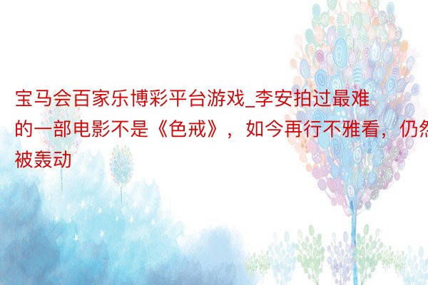 宝马会百家乐博彩平台游戏_李安拍过最难的一部电影不是《色戒》，如今再行不雅看，仍然被轰动