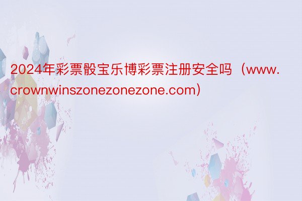 2024年彩票骰宝乐博彩票注册安全吗（www.crownwinszonezonezone.com）