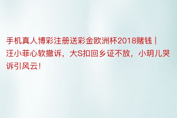 手机真人博彩注册送彩金欧洲杯2018赌钱 | 汪小菲心软撤诉，大S扣回乡证不放，小玥儿哭诉引风云！