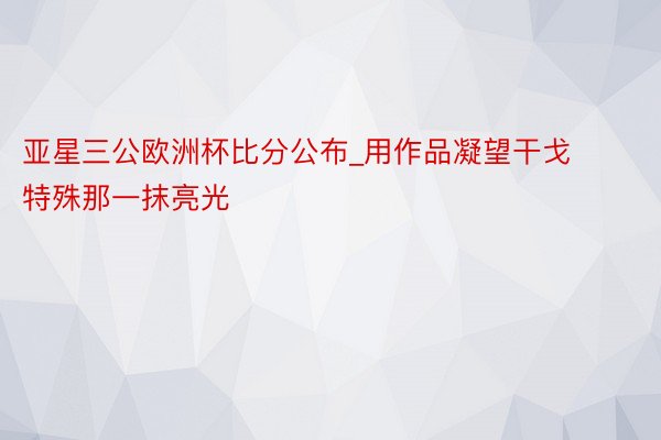 亚星三公欧洲杯比分公布_用作品凝望干戈特殊那一抹亮光