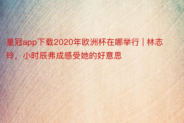 皇冠app下载2020年欧洲杯在哪举行 | 林志玲，小时辰弗成感受她的好意思