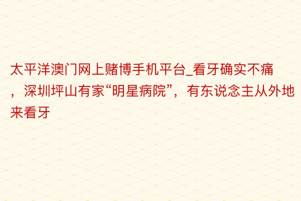 太平洋澳门网上赌博手机平台_看牙确实不痛，深圳坪山有家“明星病院”，有东说念主从外地来看牙