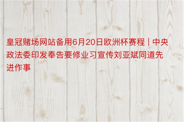 皇冠赌场网站备用6月20日欧洲杯赛程 | 中央政法委印发奉告要修业习宣传刘亚斌同道先进作事