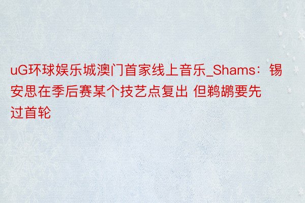 uG环球娱乐城澳门首家线上音乐_Shams：锡安思在季后赛某个技艺点复出 但鹈鹕要先过首轮