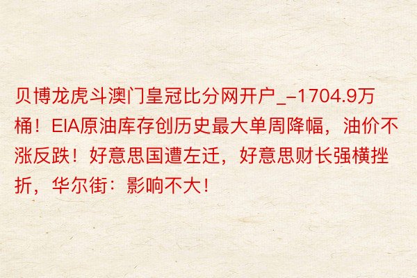 贝博龙虎斗澳门皇冠比分网开户_-1704.9万桶！EIA原油库存创历史最大单周降幅，油价不涨反跌！好意思国遭左迁，好意思财长强横挫折，华尔街：影响不大！