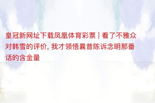 皇冠新网址下载凤凰体育彩票 | 看了不雅众对韩雪的评价, 我才领悟曩昔陈诉念明那番话的含金量