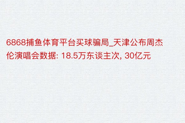 6868捕鱼体育平台买球骗局_天津公布周杰伦演唱会数据: 18.5万东谈主次， 30亿元