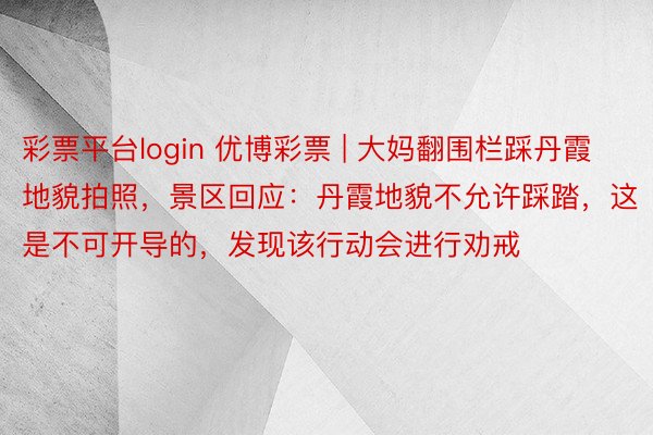 彩票平台login 优博彩票 | 大妈翻围栏踩丹霞地貌拍照，景区回应：丹霞地貌不允许踩踏，这是不可开导的，发现该行动会进行劝戒