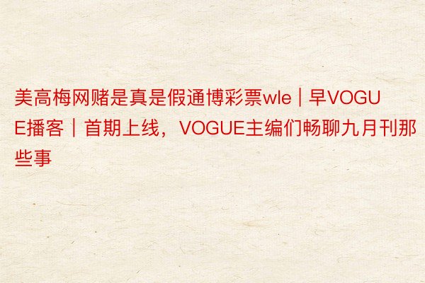 美高梅网赌是真是假通博彩票wle | 早VOGUE播客｜首期上线，VOGUE主编们畅聊九月刊那些事