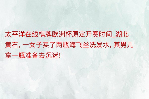 太平洋在线棋牌欧洲杯原定开赛时间_湖北黄石, 一女子买了两瓶海飞丝洗发水, 其男儿拿一瓶准备去沉迷!