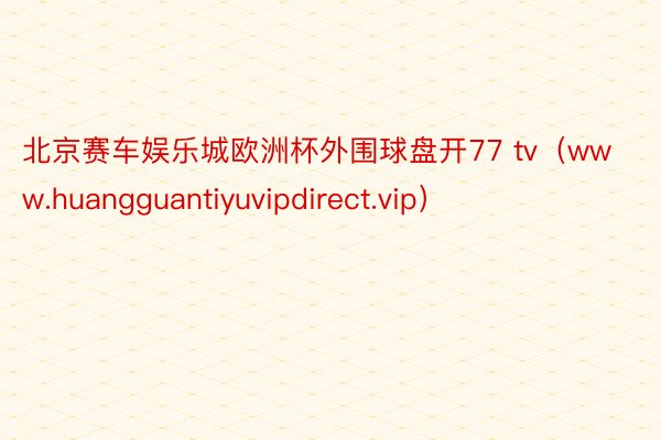 北京赛车娱乐城欧洲杯外围球盘开77 tv（www.huangguantiyuvipdirect.vip）