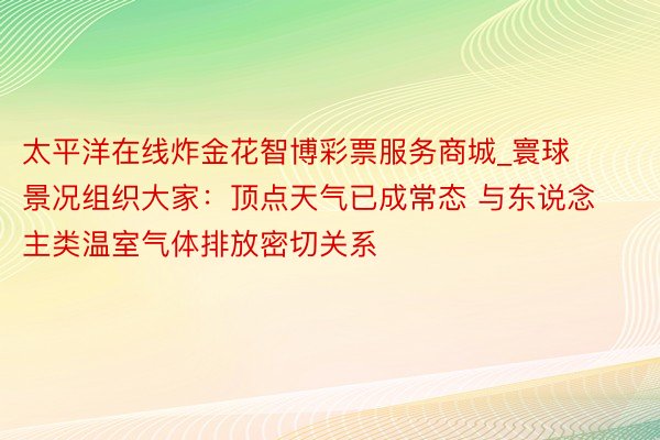 太平洋在线炸金花智博彩票服务商城_寰球景况组织大家：顶点天气已成常态 与东说念主类温室气体排放密切关系