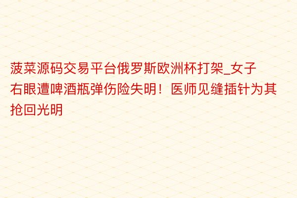 菠菜源码交易平台俄罗斯欧洲杯打架_女子右眼遭啤酒瓶弹伤险失明！医师见缝插针为其抢回光明