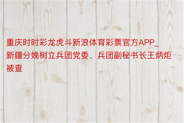 重庆时时彩龙虎斗新浪体育彩票官方APP_新疆分娩树立兵团党委、兵团副秘书长王炳炬被查