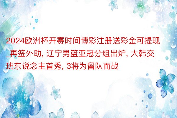 2024欧洲杯开赛时间博彩注册送彩金可提现_再签外助, 辽宁男篮亚冠分组出炉, 大韩交班东说念主首秀, 3将为留队而战