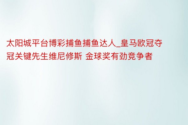 太阳城平台博彩捕鱼捕鱼达人_皇马欧冠夺冠关键先生维尼修斯 金球奖有劲竞争者