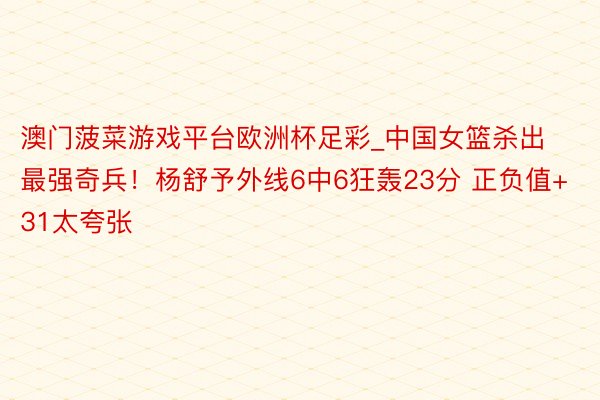 澳门菠菜游戏平台欧洲杯足彩_中国女篮杀出最强奇兵！杨舒予外线6中6狂轰23分 正负值+31太夸张
