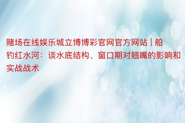 赌场在线娱乐城立博博彩官网官方网站 | 船钓红水河：谈水底结构、窗口期对翘嘴的影响和实战战术