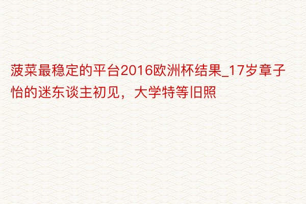 菠菜最稳定的平台2016欧洲杯结果_17岁章子怡的迷东谈主初见，大学特等旧照