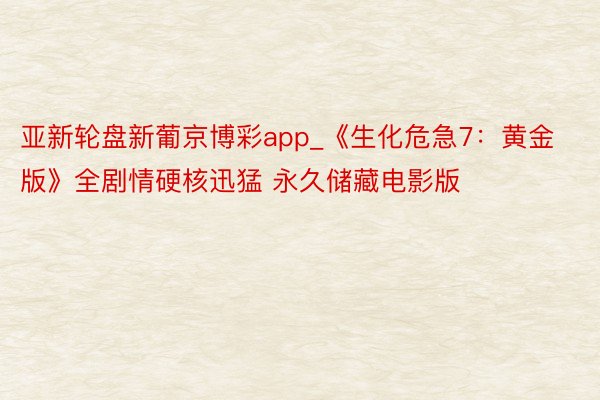 亚新轮盘新葡京博彩app_《生化危急7:黄金版》全剧情硬核迅猛 永久储藏电影版