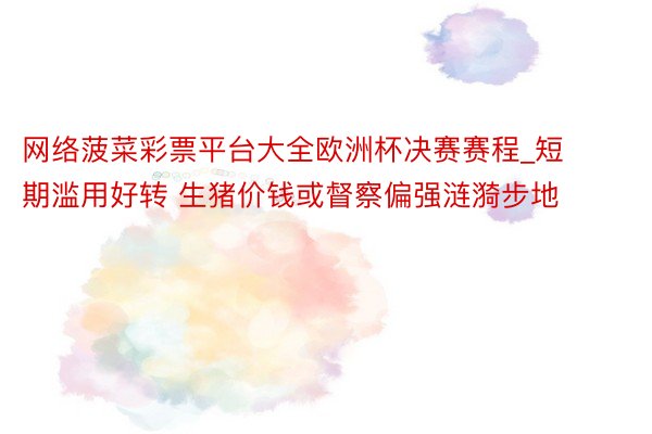网络菠菜彩票平台大全欧洲杯决赛赛程_短期滥用好转 生猪价钱或督察偏强涟漪步地