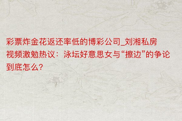 彩票炸金花返还率低的博彩公司_刘湘私房视频激勉热议：泳坛好意思女与“擦边”的争论到底怎么？