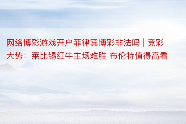 网络博彩游戏开户菲律宾博彩非法吗 | 竞彩大势：莱比锡红牛主场难胜 布伦特值得高看