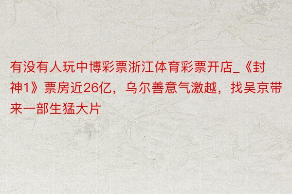 有没有人玩中博彩票浙江体育彩票开店_《封神1》票房近26亿，乌尔善意气激越，找吴京带来一部生猛大片