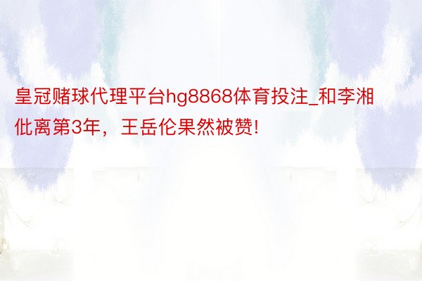 皇冠赌球代理平台hg8868体育投注_和李湘仳离第3年，王岳伦果然被赞!