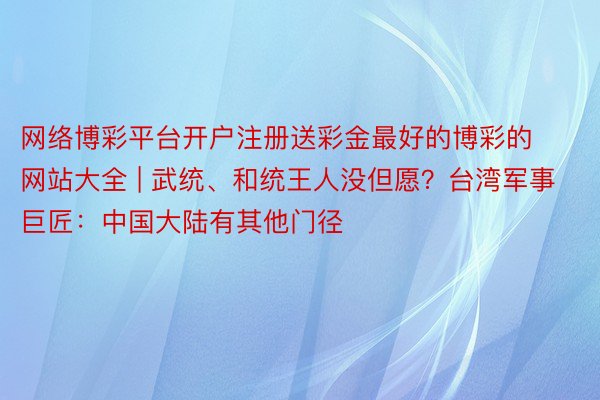 网络博彩平台开户注册送彩金最好的博彩的网站大全 | 武统、和统王人没但愿？台湾军事巨匠：中国大陆有其他门径