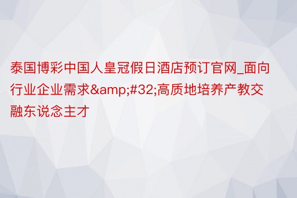 泰国博彩中国人皇冠假日酒店预订官网_面向行业企业需求&#32;高质地培养产教交融东说念主才