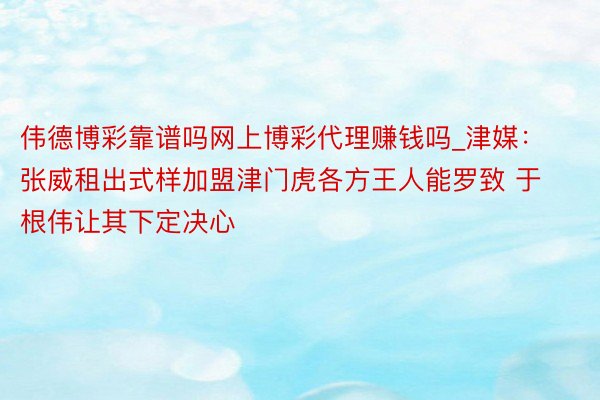 伟德博彩靠谱吗网上博彩代理赚钱吗_津媒：张威租出式样加盟津门虎各方王人能罗致 于根伟让其下定决心