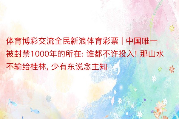 体育博彩交流全民新浪体育彩票 | 中国唯一被封禁1000年的所在: 谁都不许投入! 那山水不输给桂林, 少有东说念主知