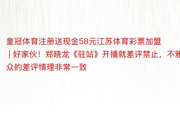 皇冠体育注册送现金58元江苏体育彩票加盟 | 好家伙！郑晓龙《驻站》开播就差评禁止，不雅众的差评情理非常一致