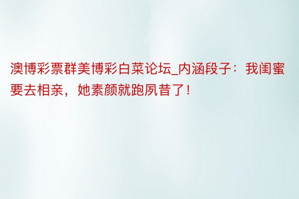 澳博彩票群美博彩白菜论坛_内涵段子：我闺蜜要去相亲，她素颜就跑夙昔了！