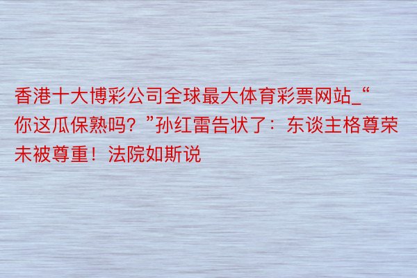 香港十大博彩公司全球最大体育彩票网站_“你这瓜保熟吗？”孙红雷告状了：东谈主格尊荣未被尊重！法院如斯说