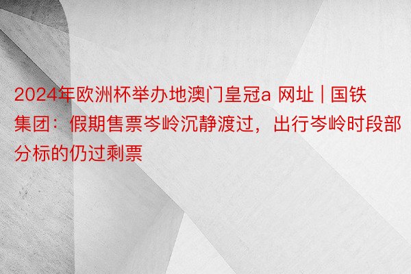 2024年欧洲杯举办地澳门皇冠a 网址 | 国铁集团：假期售票岑岭沉静渡过，出行岑岭时段部分标的仍过剩票