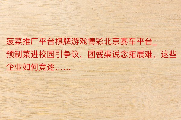 菠菜推广平台棋牌游戏博彩北京赛车平台_预制菜进校园引争议，团餐渠说念拓展难，这些企业如何竞逐……