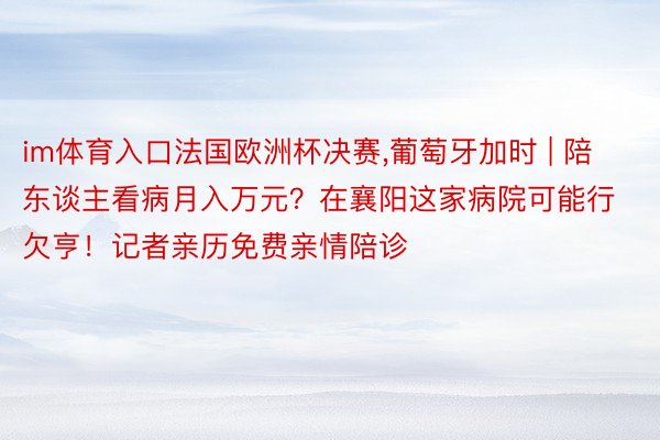 im体育入口法国欧洲杯决赛,葡萄牙加时 | 陪东谈主看病月入万元？在襄阳这家病院可能行欠亨！记者亲历免费亲情陪诊