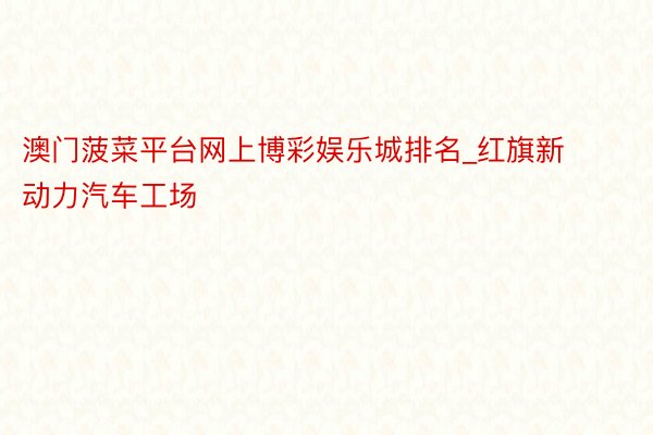 澳门菠菜平台网上博彩娱乐城排名_红旗新动力汽车工场