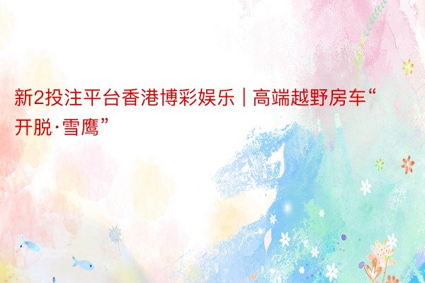 新2投注平台香港博彩娱乐 | 高端越野房车“开脱·雪鹰”